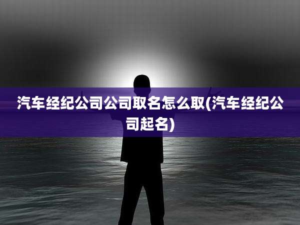汽车经纪公司公司取名怎么取(汽车经纪公司起名)