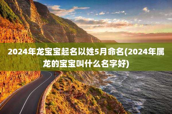 2024年龙宝宝起名以姓5月命名(2024年属龙的宝宝叫什么名字好)