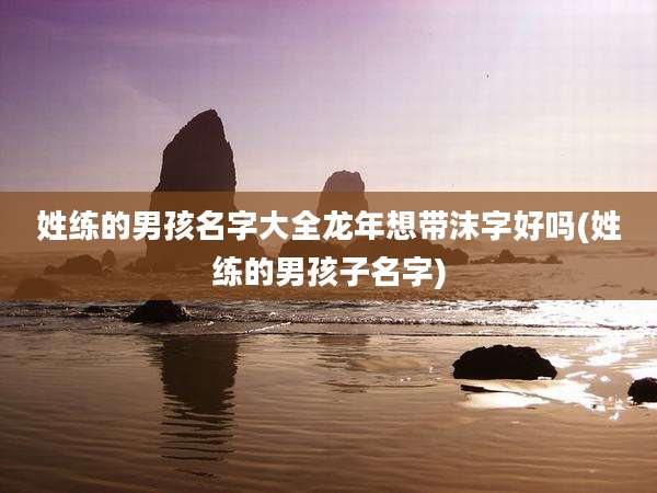 姓练的男孩名字大全龙年想带沫字好吗(姓练的男孩子名字)