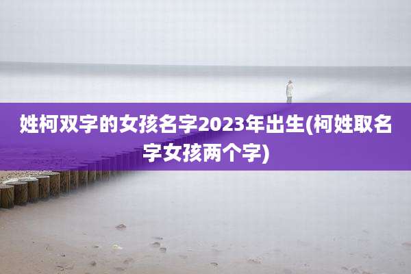 姓柯双字的女孩名字2023年出生(柯姓取名字女孩两个字)