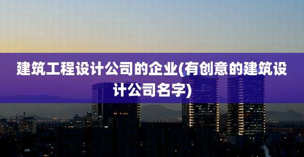 建筑工程设计公司的企业(有创意的建筑设计公司名字)