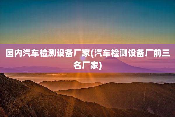 国内汽车检测设备厂家(汽车检测设备厂前三名厂家)