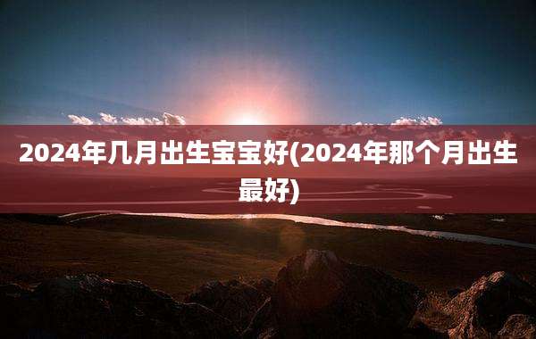 2024年几月出生宝宝好(2024年那个月出生最好)