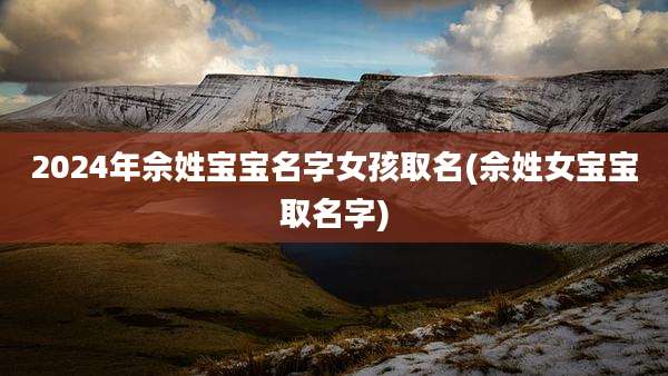 2024年佘姓宝宝名字女孩取名(佘姓女宝宝取名字)