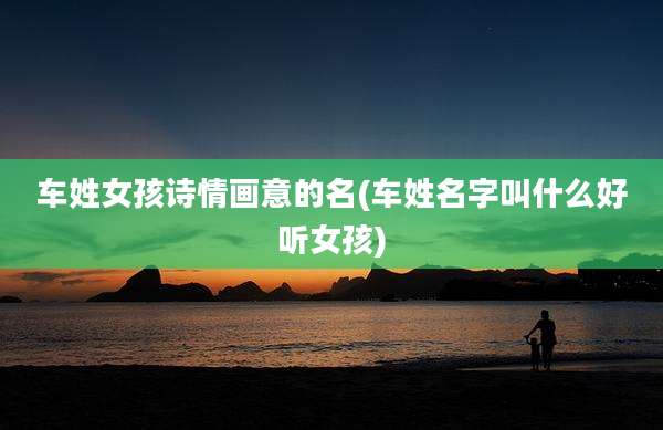 车姓女孩诗情画意的名(车姓名字叫什么好听女孩)