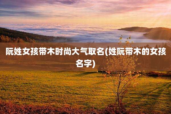 阮姓女孩带木时尚大气取名(姓阮带木的女孩名字)