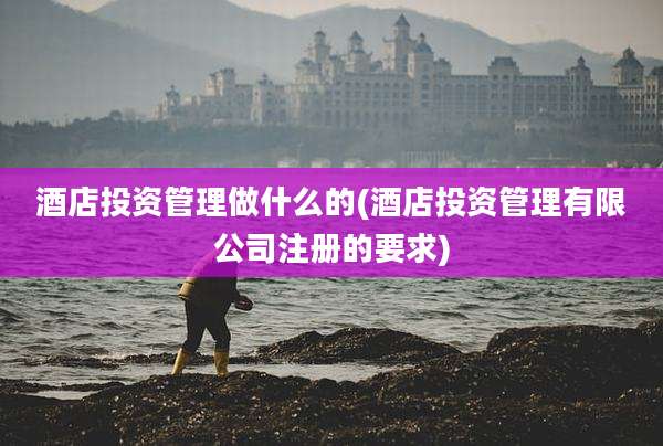 酒店投资管理做什么的(酒店投资管理有限公司注册的要求)