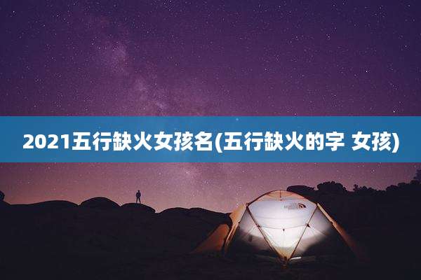 2021五行缺火女孩名(五行缺火的字 女孩)