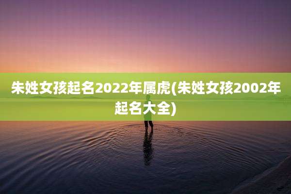 朱姓女孩起名2022年属虎(朱姓女孩2002年起名大全)