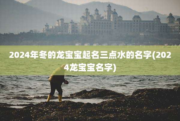 2024年冬的龙宝宝起名三点水的名字(2024龙宝宝名字)