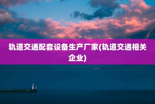 轨道交通配套设备生产厂家(轨道交通相关企业)