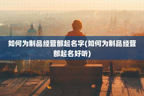 如何为制品经营部起名字(如何为制品经营部起名好听)