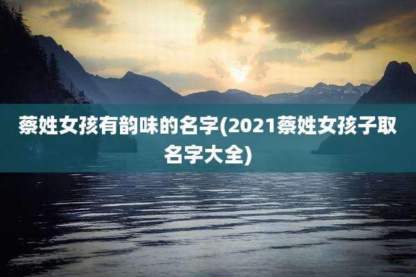蔡姓女孩有韵味的名字(2021蔡姓女孩子取名字大全)