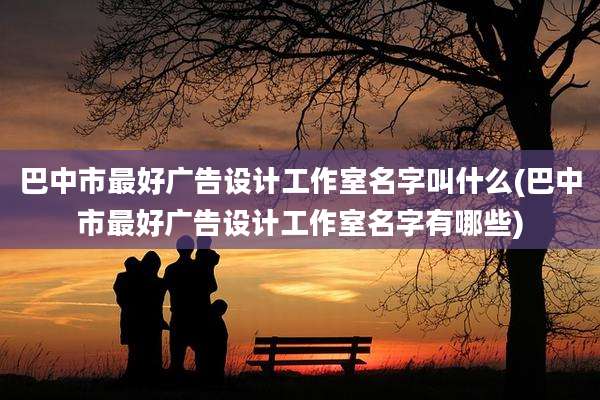 巴中市最好广告设计工作室名字叫什么(巴中市最好广告设计工作室名字有哪些)