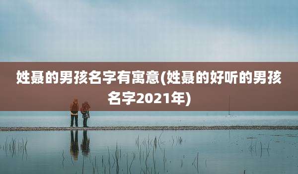 姓聂的男孩名字有寓意(姓聂的好听的男孩名字2021年)