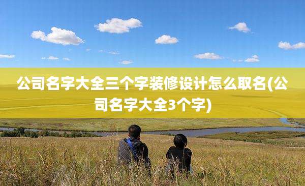 公司名字大全三个字装修设计怎么取名(公司名字大全3个字)