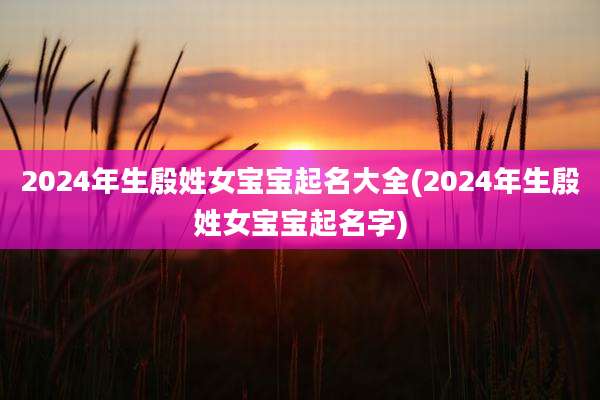 2024年生殷姓女宝宝起名大全(2024年生殷姓女宝宝起名字)