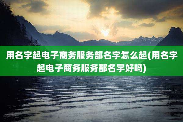 用名字起电子商务服务部名字怎么起(用名字起电子商务服务部名字好吗)
