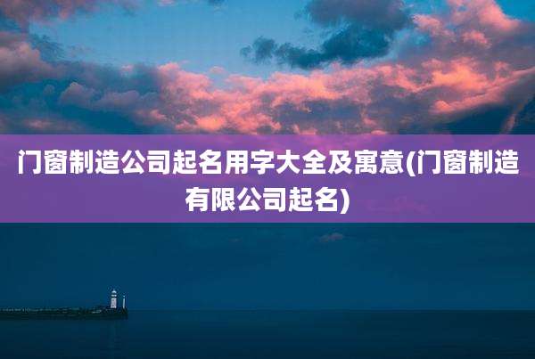 门窗制造公司起名用字大全及寓意(门窗制造有限公司起名)