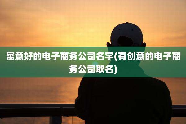 寓意好的电子商务公司名字(有创意的电子商务公司取名)