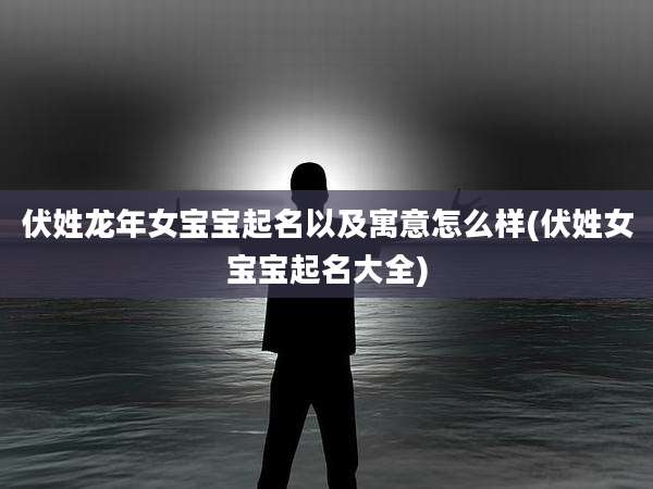 伏姓龙年女宝宝起名以及寓意怎么样(伏姓女宝宝起名大全)