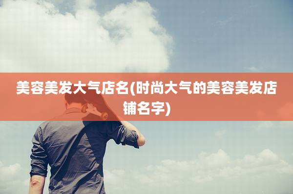 美容美发大气店名(时尚大气的美容美发店铺名字)