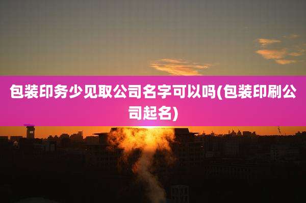 包装印务少见取公司名字可以吗(包装印刷公司起名)