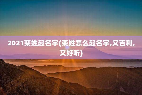 2021栾姓起名字(栾姓怎么起名字,又吉利,又好听)