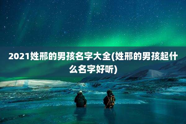 2021姓邢的男孩名字大全(姓邢的男孩起什么名字好听)
