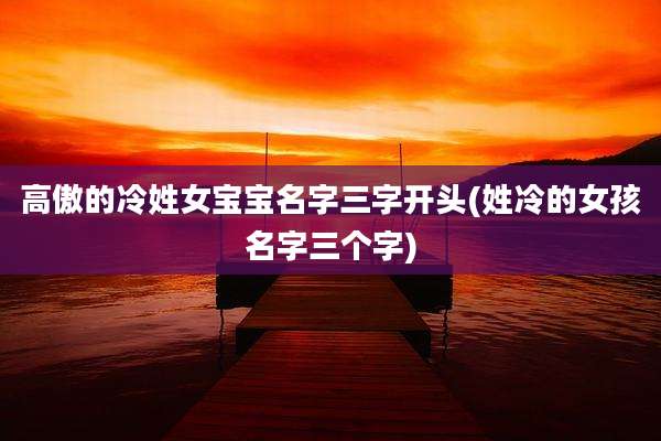 高傲的冷姓女宝宝名字三字开头(姓冷的女孩名字三个字)