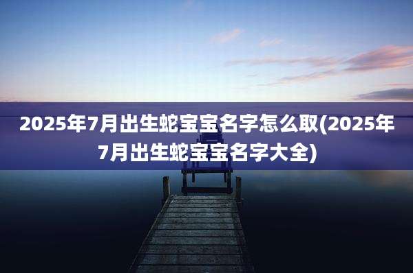 2025年7月出生蛇宝宝名字怎么取(2025年7月出生蛇宝宝名字大全)