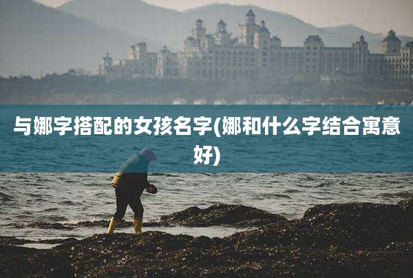 与娜字搭配的女孩名字(娜和什么字结合寓意好)