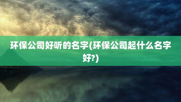 环保公司好听的名字(环保公司起什么名字好?)