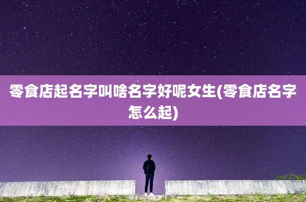 零食店起名字叫啥名字好呢女生(零食店名字怎么起)
