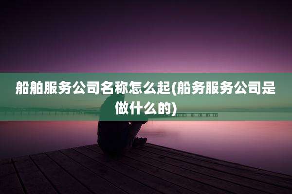 船舶服务公司名称怎么起(船务服务公司是做什么的)