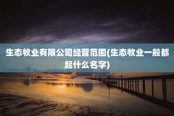 生态牧业有限公司经营范围(生态牧业一般都起什么名字)