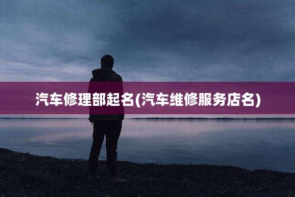 汽车修理部起名(汽车维修服务店名)