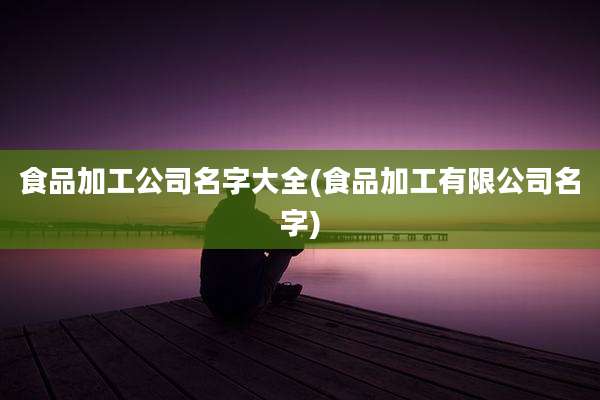 食品加工公司名字大全(食品加工有限公司名字)