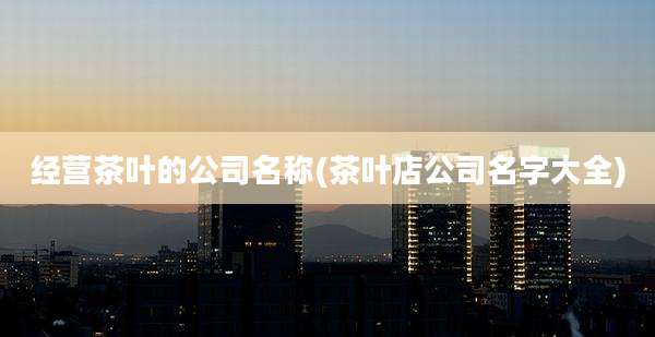 经营茶叶的公司名称(茶叶店公司名字大全)