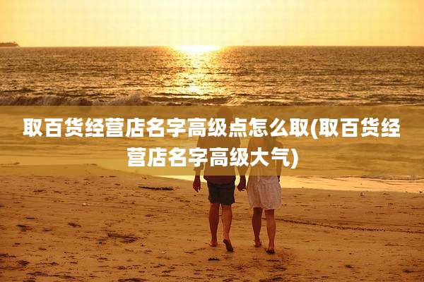 取百货经营店名字高级点怎么取(取百货经营店名字高级大气)