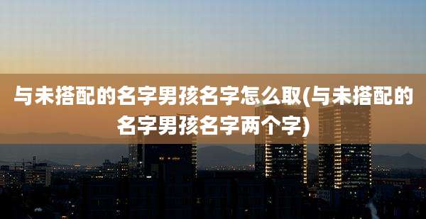 与未搭配的名字男孩名字怎么取(与未搭配的名字男孩名字两个字)