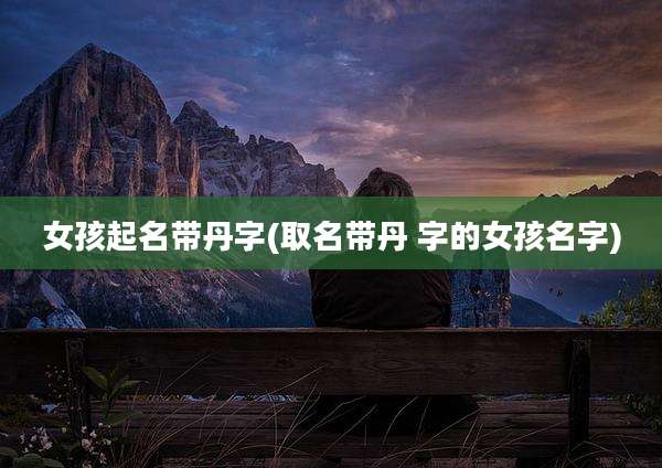 女孩起名带丹字(取名带丹 字的女孩名字)