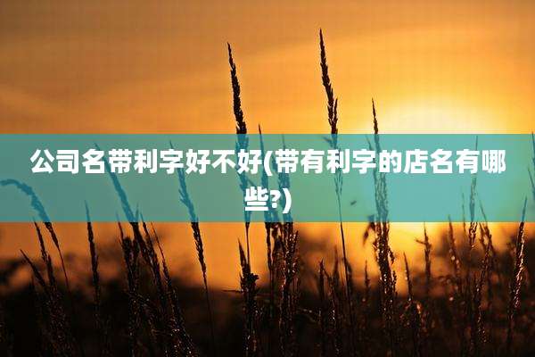 公司名带利字好不好(带有利字的店名有哪些?)