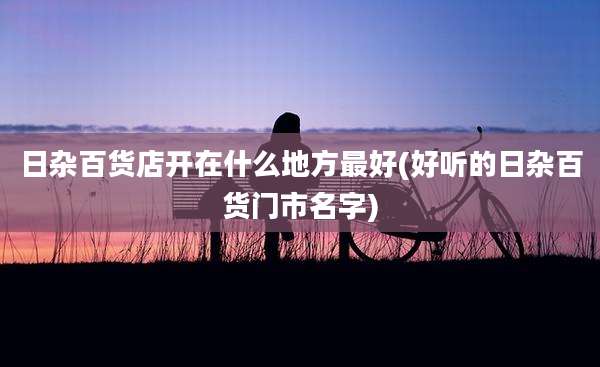 日杂百货店开在什么地方最好(好听的日杂百货门市名字)