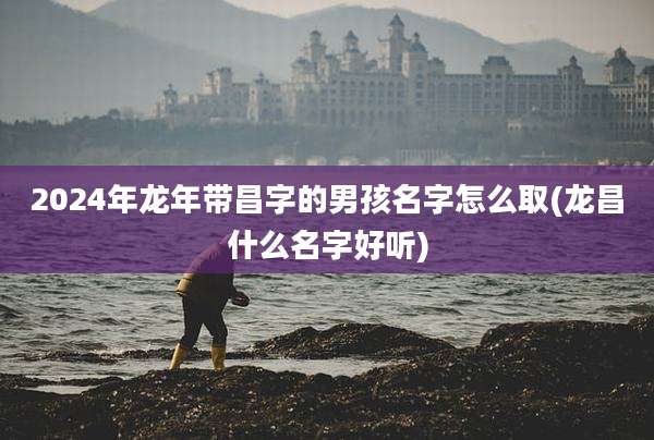 2024年龙年带昌字的男孩名字怎么取(龙昌什么名字好听)