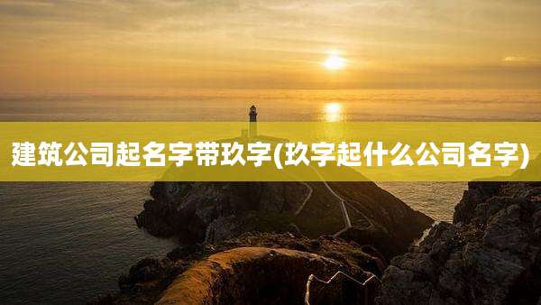 建筑公司起名字带玖字(玖字起什么公司名字)