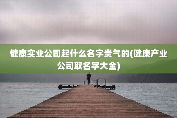 健康实业公司起什么名字贵气的(健康产业公司取名字大全)