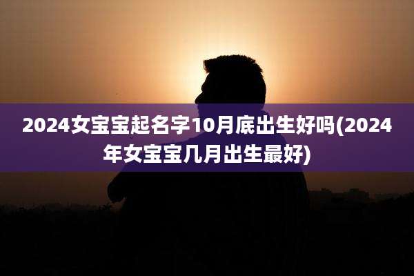 2024女宝宝起名字10月底出生好吗(2024年女宝宝几月出生最好)