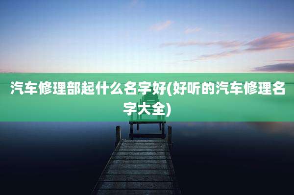 汽车修理部起什么名字好(好听的汽车修理名字大全)