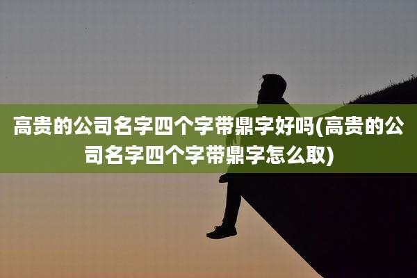 高贵的公司名字四个字带鼎字好吗(高贵的公司名字四个字带鼎字怎么取)